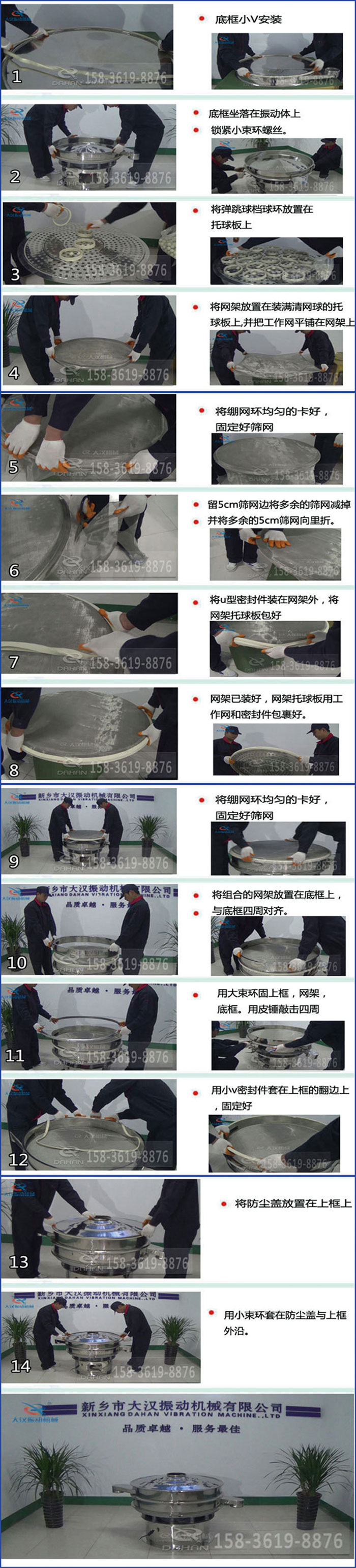 豆?jié){過濾振動篩換網(wǎng)圖示：1，底框小V安裝，2，底框坐落在振動體上，鎖緊小束環(huán)螺絲3，將彈跳球擋球環(huán)放置在托球板上4，將網(wǎng)架放置在裝滿清網(wǎng)球的托球板上，并把工作網(wǎng)平鋪在網(wǎng)架上。5，將繃網(wǎng)環(huán)均勻的卡好固定好篩網(wǎng)。6，留5cm篩網(wǎng)邊將多余的篩網(wǎng)減掉，并將多余的5cm篩網(wǎng)向里折。7，將U型密封件裝在網(wǎng)架外，將網(wǎng)架托球板包好。8，網(wǎng)架已裝好，網(wǎng)架托球板用工作網(wǎng)和密封件包裹好。9，將繃網(wǎng)均勻的卡好固定好篩網(wǎng)10，將組合的網(wǎng)架放置在底框上與底框四周對齊。11，用大束環(huán)固上框，網(wǎng)架，底框。用皮錘敲擊四周。12，用小V密封件套在上框的翻邊上，固定好。13，將防塵蓋放置在上框上。14，用小束環(huán)套在防塵蓋與上框沿。