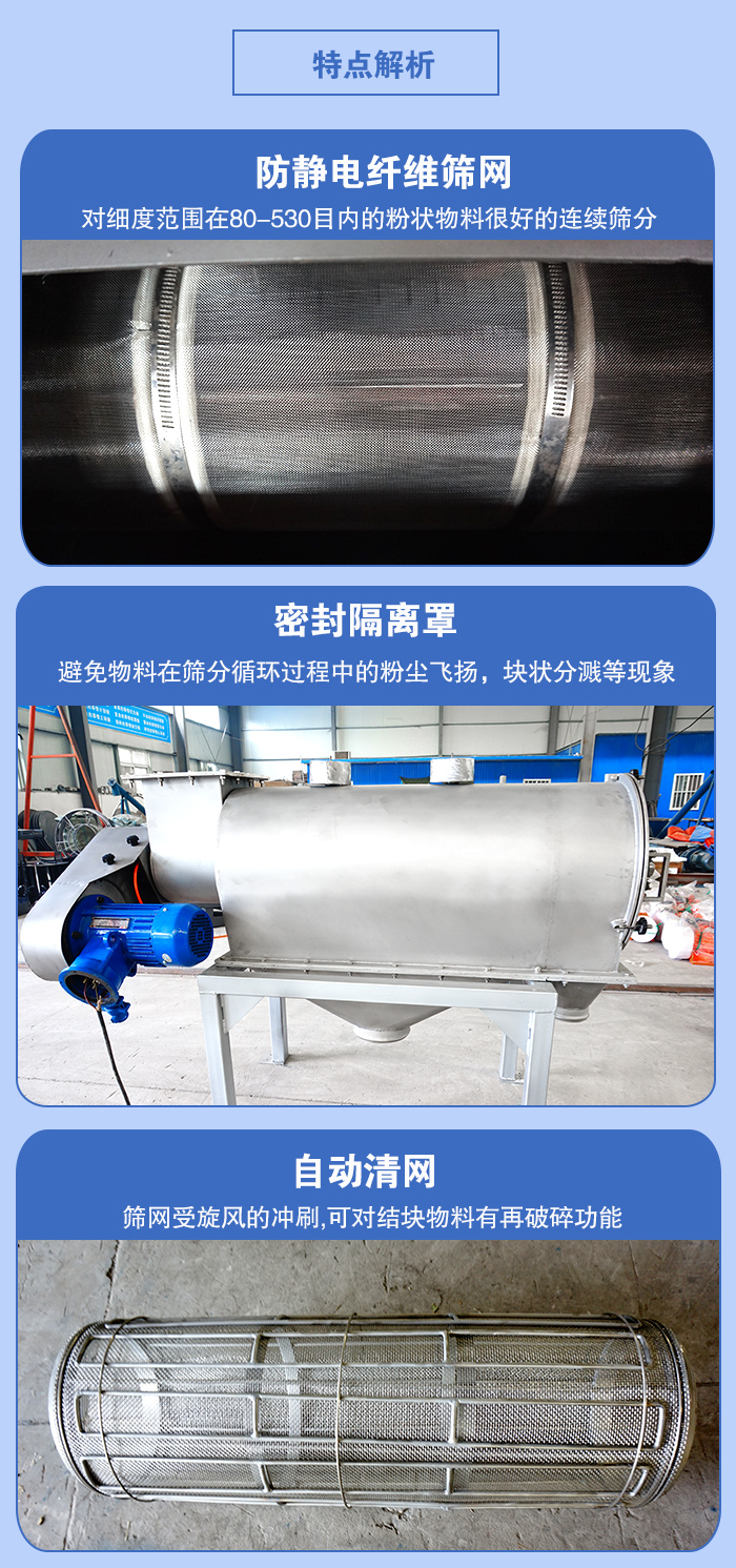 氣旋篩的特點(diǎn)：防靜電纖維篩網(wǎng):對(duì)細(xì)度范圍在80-530目?jī)?nèi)的粉狀物料很好的連續(xù)篩分。密封隔離罩：避免物料在篩分循環(huán)過(guò)程中的粉塵飛揚(yáng)，塊狀分濺等現(xiàn)象。自動(dòng)清網(wǎng)，篩網(wǎng)受旋風(fēng)的沖刷，可對(duì)結(jié)塊物料有破碎功能。
